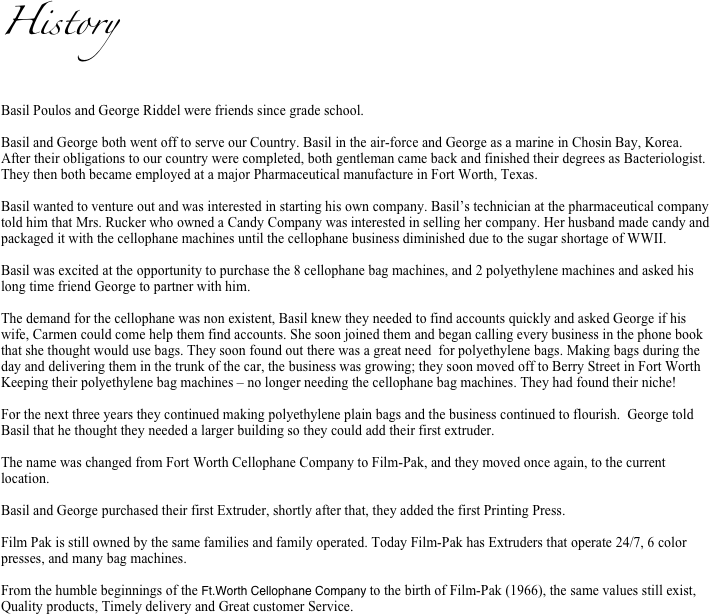 History


Basil Poulos and George Riddel were friends since grade school.

Basil and George both went off to serve our Country. Basil in the air-force and George as a marine in Chosin Bay, Korea.   After their obligations to our country were completed, both gentleman came back and finished their degrees as Bacteriologist. They then both became employed at a major Pharmaceutical manufacture in Fort Worth, Texas.

Basil wanted to venture out and was interested in starting his own company. Basil’s technician at the pharmaceutical company told him that Mrs. Rucker who owned a Candy Company was interested in selling her company. Her husband made candy and packaged it with the cellophane machines until the cellophane business diminished due to the sugar shortage of WWII. 

Basil was excited at the opportunity to purchase the 8 cellophane bag machines, and 2 polyethylene machines and asked his long time friend George to partner with him. 

The demand for the cellophane was non existent, Basil knew they needed to find accounts quickly and asked George if his wife, Carmen could come help them find accounts. She soon joined them and began calling every business in the phone book that she thought would use bags. They soon found out there was a great need  for polyethylene bags. Making bags during the day and delivering them in the trunk of the car, the business was growing; they soon moved off to Berry Street in Fort Worth Keeping their polyethylene bag machines – no longer needing the cellophane bag machines. They had found their niche!

For the next three years they continued making polyethylene plain bags and the business continued to flourish.  George told Basil that he thought they needed a larger building so they could add their first extruder. 

The name was changed from Fort Worth Cellophane Company to Film-Pak, and they moved once again, to the current location.

Basil and George purchased their first Extruder, shortly after that, they added the first Printing Press.

Film Pak is still owned by the same families and family operated. Today Film-Pak has Extruders that operate 24/7, 6 color presses, and many bag machines.

From the humble beginnings of the Ft.Worth Cellophane Company to the birth of Film-Pak (1966), the same values still exist, Quality products, Timely delivery and Great customer Service.   
