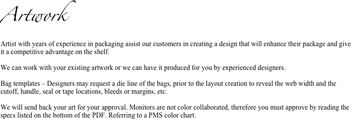 Artwork
Artist with years of experience in packaging assist our customers in creating a design that will enhance their package and give it a competitive advantage on the shelf.

We can work with your existing artwork or we can have it produced for you by experienced designers. 

Bag templates – Designers may request a die line of the bags, prior to the layout creation to reveal the web width and the cutoff, handle, seal or tape locations, bleeds or margins, etc.

We will send back your art for your approval. Monitors are not color collaborated, therefore you must approve by reading the specs listed on the bottom of the PDF. Referring to a PMS color chart.

